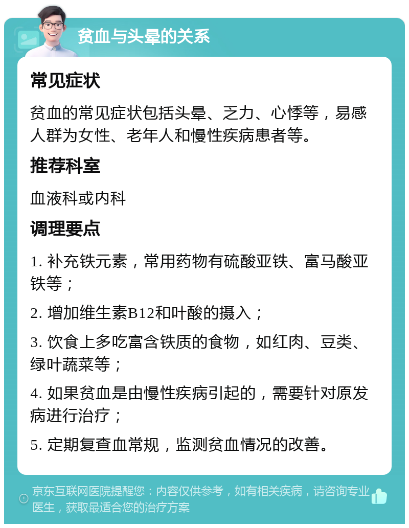 贫血与头晕的关系 常见症状 贫血的常见症状包括头晕、乏力、心悸等，易感人群为女性、老年人和慢性疾病患者等。 推荐科室 血液科或内科 调理要点 1. 补充铁元素，常用药物有硫酸亚铁、富马酸亚铁等； 2. 增加维生素B12和叶酸的摄入； 3. 饮食上多吃富含铁质的食物，如红肉、豆类、绿叶蔬菜等； 4. 如果贫血是由慢性疾病引起的，需要针对原发病进行治疗； 5. 定期复查血常规，监测贫血情况的改善。