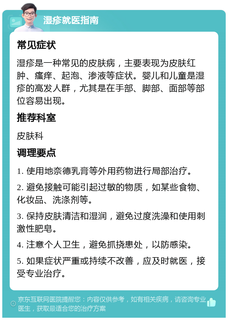 湿疹就医指南 常见症状 湿疹是一种常见的皮肤病，主要表现为皮肤红肿、瘙痒、起泡、渗液等症状。婴儿和儿童是湿疹的高发人群，尤其是在手部、脚部、面部等部位容易出现。 推荐科室 皮肤科 调理要点 1. 使用地奈德乳膏等外用药物进行局部治疗。 2. 避免接触可能引起过敏的物质，如某些食物、化妆品、洗涤剂等。 3. 保持皮肤清洁和湿润，避免过度洗澡和使用刺激性肥皂。 4. 注意个人卫生，避免抓挠患处，以防感染。 5. 如果症状严重或持续不改善，应及时就医，接受专业治疗。