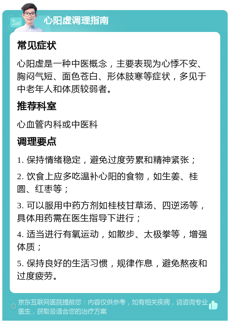 心阳虚调理指南 常见症状 心阳虚是一种中医概念，主要表现为心悸不安、胸闷气短、面色苍白、形体肢寒等症状，多见于中老年人和体质较弱者。 推荐科室 心血管内科或中医科 调理要点 1. 保持情绪稳定，避免过度劳累和精神紧张； 2. 饮食上应多吃温补心阳的食物，如生姜、桂圆、红枣等； 3. 可以服用中药方剂如桂枝甘草汤、四逆汤等，具体用药需在医生指导下进行； 4. 适当进行有氧运动，如散步、太极拳等，增强体质； 5. 保持良好的生活习惯，规律作息，避免熬夜和过度疲劳。