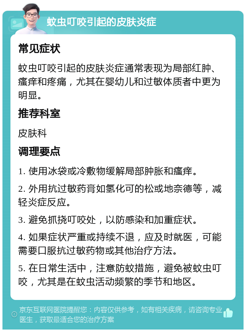 蚊虫叮咬引起的皮肤炎症 常见症状 蚊虫叮咬引起的皮肤炎症通常表现为局部红肿、瘙痒和疼痛，尤其在婴幼儿和过敏体质者中更为明显。 推荐科室 皮肤科 调理要点 1. 使用冰袋或冷敷物缓解局部肿胀和瘙痒。 2. 外用抗过敏药膏如氢化可的松或地奈德等，减轻炎症反应。 3. 避免抓挠叮咬处，以防感染和加重症状。 4. 如果症状严重或持续不退，应及时就医，可能需要口服抗过敏药物或其他治疗方法。 5. 在日常生活中，注意防蚊措施，避免被蚊虫叮咬，尤其是在蚊虫活动频繁的季节和地区。