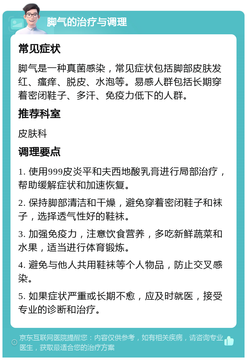 脚气的治疗与调理 常见症状 脚气是一种真菌感染，常见症状包括脚部皮肤发红、瘙痒、脱皮、水泡等。易感人群包括长期穿着密闭鞋子、多汗、免疫力低下的人群。 推荐科室 皮肤科 调理要点 1. 使用999皮炎平和夫西地酸乳膏进行局部治疗，帮助缓解症状和加速恢复。 2. 保持脚部清洁和干燥，避免穿着密闭鞋子和袜子，选择透气性好的鞋袜。 3. 加强免疫力，注意饮食营养，多吃新鲜蔬菜和水果，适当进行体育锻炼。 4. 避免与他人共用鞋袜等个人物品，防止交叉感染。 5. 如果症状严重或长期不愈，应及时就医，接受专业的诊断和治疗。