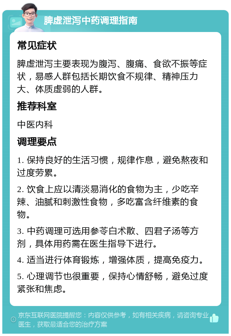 脾虚泄泻中药调理指南 常见症状 脾虚泄泻主要表现为腹泻、腹痛、食欲不振等症状，易感人群包括长期饮食不规律、精神压力大、体质虚弱的人群。 推荐科室 中医内科 调理要点 1. 保持良好的生活习惯，规律作息，避免熬夜和过度劳累。 2. 饮食上应以清淡易消化的食物为主，少吃辛辣、油腻和刺激性食物，多吃富含纤维素的食物。 3. 中药调理可选用参苓白术散、四君子汤等方剂，具体用药需在医生指导下进行。 4. 适当进行体育锻炼，增强体质，提高免疫力。 5. 心理调节也很重要，保持心情舒畅，避免过度紧张和焦虑。