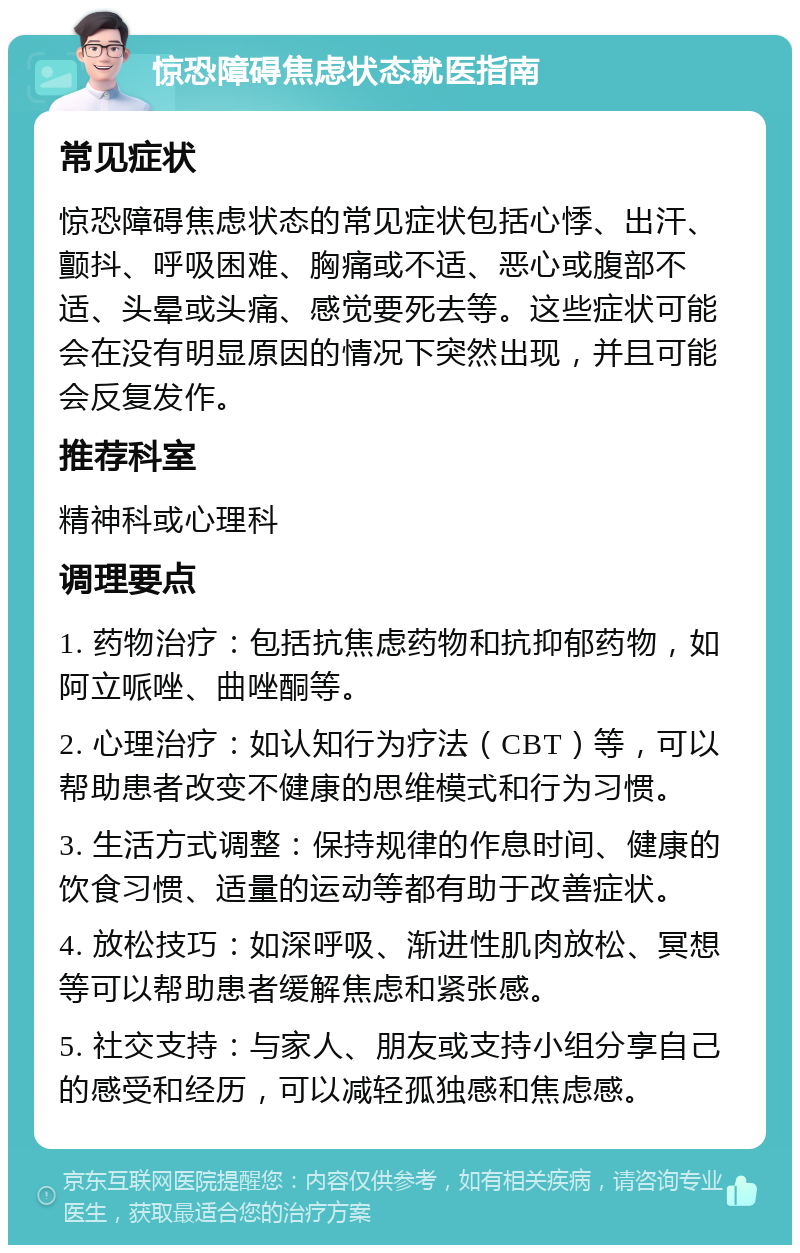 惊恐障碍焦虑状态就医指南 常见症状 惊恐障碍焦虑状态的常见症状包括心悸、出汗、颤抖、呼吸困难、胸痛或不适、恶心或腹部不适、头晕或头痛、感觉要死去等。这些症状可能会在没有明显原因的情况下突然出现，并且可能会反复发作。 推荐科室 精神科或心理科 调理要点 1. 药物治疗：包括抗焦虑药物和抗抑郁药物，如阿立哌唑、曲唑酮等。 2. 心理治疗：如认知行为疗法（CBT）等，可以帮助患者改变不健康的思维模式和行为习惯。 3. 生活方式调整：保持规律的作息时间、健康的饮食习惯、适量的运动等都有助于改善症状。 4. 放松技巧：如深呼吸、渐进性肌肉放松、冥想等可以帮助患者缓解焦虑和紧张感。 5. 社交支持：与家人、朋友或支持小组分享自己的感受和经历，可以减轻孤独感和焦虑感。