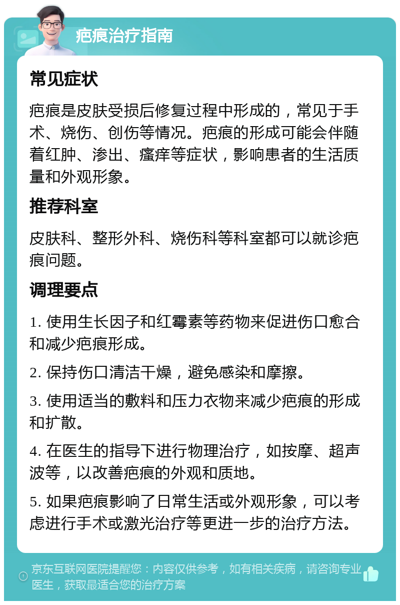 疤痕治疗指南 常见症状 疤痕是皮肤受损后修复过程中形成的，常见于手术、烧伤、创伤等情况。疤痕的形成可能会伴随着红肿、渗出、瘙痒等症状，影响患者的生活质量和外观形象。 推荐科室 皮肤科、整形外科、烧伤科等科室都可以就诊疤痕问题。 调理要点 1. 使用生长因子和红霉素等药物来促进伤口愈合和减少疤痕形成。 2. 保持伤口清洁干燥，避免感染和摩擦。 3. 使用适当的敷料和压力衣物来减少疤痕的形成和扩散。 4. 在医生的指导下进行物理治疗，如按摩、超声波等，以改善疤痕的外观和质地。 5. 如果疤痕影响了日常生活或外观形象，可以考虑进行手术或激光治疗等更进一步的治疗方法。