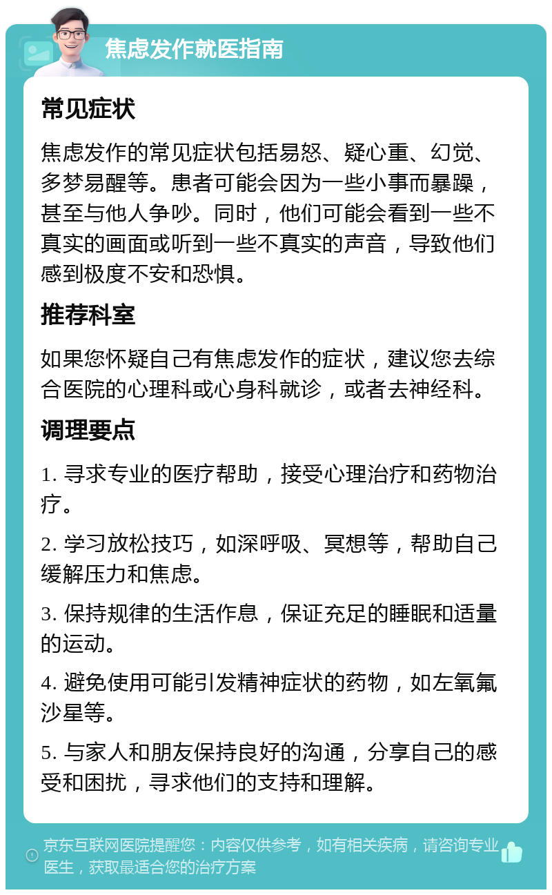 焦虑发作就医指南 常见症状 焦虑发作的常见症状包括易怒、疑心重、幻觉、多梦易醒等。患者可能会因为一些小事而暴躁，甚至与他人争吵。同时，他们可能会看到一些不真实的画面或听到一些不真实的声音，导致他们感到极度不安和恐惧。 推荐科室 如果您怀疑自己有焦虑发作的症状，建议您去综合医院的心理科或心身科就诊，或者去神经科。 调理要点 1. 寻求专业的医疗帮助，接受心理治疗和药物治疗。 2. 学习放松技巧，如深呼吸、冥想等，帮助自己缓解压力和焦虑。 3. 保持规律的生活作息，保证充足的睡眠和适量的运动。 4. 避免使用可能引发精神症状的药物，如左氧氟沙星等。 5. 与家人和朋友保持良好的沟通，分享自己的感受和困扰，寻求他们的支持和理解。