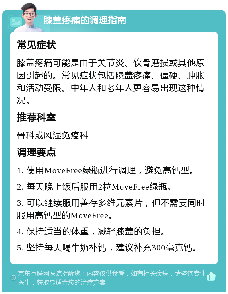 膝盖疼痛的调理指南 常见症状 膝盖疼痛可能是由于关节炎、软骨磨损或其他原因引起的。常见症状包括膝盖疼痛、僵硬、肿胀和活动受限。中年人和老年人更容易出现这种情况。 推荐科室 骨科或风湿免疫科 调理要点 1. 使用MoveFree绿瓶进行调理，避免高钙型。 2. 每天晚上饭后服用2粒MoveFree绿瓶。 3. 可以继续服用善存多维元素片，但不需要同时服用高钙型的MoveFree。 4. 保持适当的体重，减轻膝盖的负担。 5. 坚持每天喝牛奶补钙，建议补充300毫克钙。