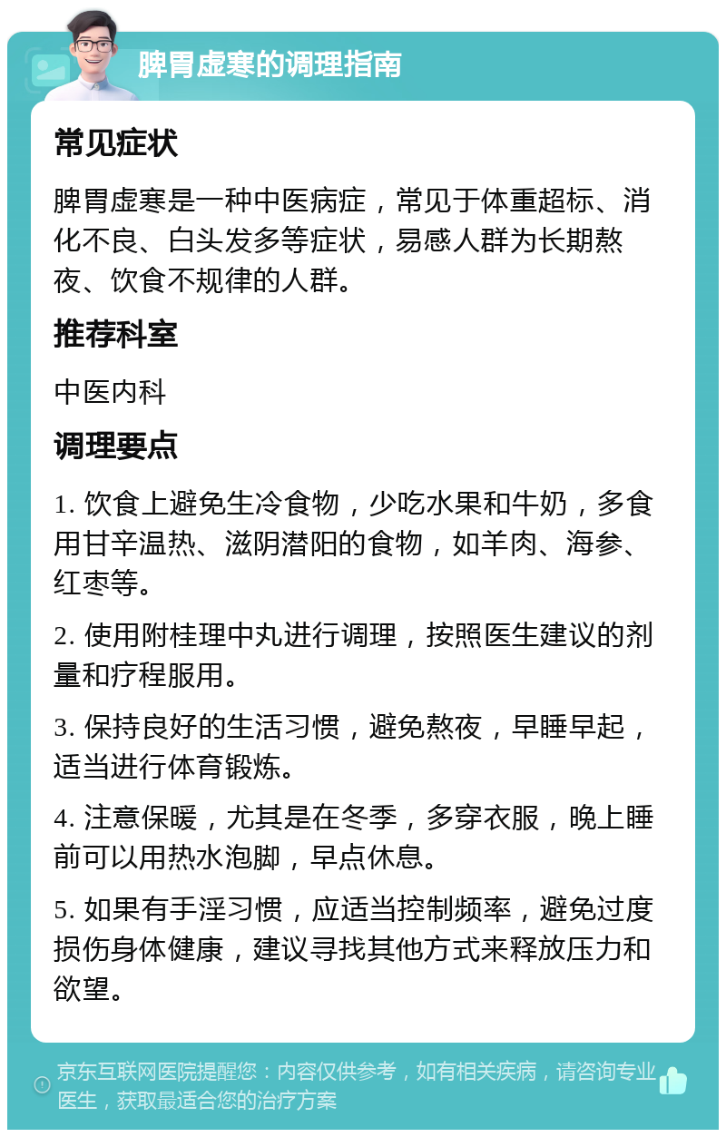 脾胃虚寒的调理指南 常见症状 脾胃虚寒是一种中医病症，常见于体重超标、消化不良、白头发多等症状，易感人群为长期熬夜、饮食不规律的人群。 推荐科室 中医内科 调理要点 1. 饮食上避免生冷食物，少吃水果和牛奶，多食用甘辛温热、滋阴潜阳的食物，如羊肉、海参、红枣等。 2. 使用附桂理中丸进行调理，按照医生建议的剂量和疗程服用。 3. 保持良好的生活习惯，避免熬夜，早睡早起，适当进行体育锻炼。 4. 注意保暖，尤其是在冬季，多穿衣服，晚上睡前可以用热水泡脚，早点休息。 5. 如果有手淫习惯，应适当控制频率，避免过度损伤身体健康，建议寻找其他方式来释放压力和欲望。