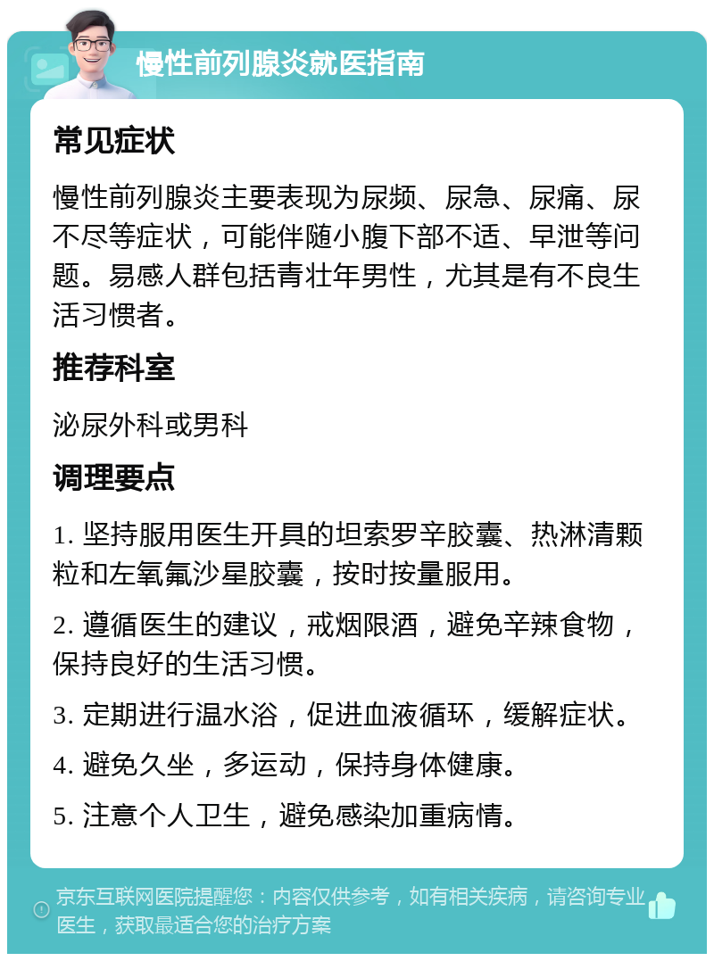 慢性前列腺炎就医指南 常见症状 慢性前列腺炎主要表现为尿频、尿急、尿痛、尿不尽等症状，可能伴随小腹下部不适、早泄等问题。易感人群包括青壮年男性，尤其是有不良生活习惯者。 推荐科室 泌尿外科或男科 调理要点 1. 坚持服用医生开具的坦索罗辛胶囊、热淋清颗粒和左氧氟沙星胶囊，按时按量服用。 2. 遵循医生的建议，戒烟限酒，避免辛辣食物，保持良好的生活习惯。 3. 定期进行温水浴，促进血液循环，缓解症状。 4. 避免久坐，多运动，保持身体健康。 5. 注意个人卫生，避免感染加重病情。