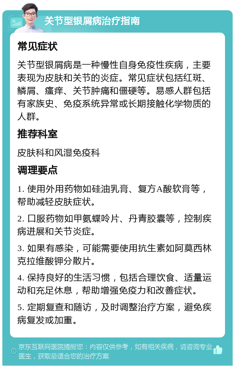 关节型银屑病治疗指南 常见症状 关节型银屑病是一种慢性自身免疫性疾病，主要表现为皮肤和关节的炎症。常见症状包括红斑、鳞屑、瘙痒、关节肿痛和僵硬等。易感人群包括有家族史、免疫系统异常或长期接触化学物质的人群。 推荐科室 皮肤科和风湿免疫科 调理要点 1. 使用外用药物如硅油乳膏、复方A酸软膏等，帮助减轻皮肤症状。 2. 口服药物如甲氨蝶呤片、丹青胶囊等，控制疾病进展和关节炎症。 3. 如果有感染，可能需要使用抗生素如阿莫西林克拉维酸钾分散片。 4. 保持良好的生活习惯，包括合理饮食、适量运动和充足休息，帮助增强免疫力和改善症状。 5. 定期复查和随访，及时调整治疗方案，避免疾病复发或加重。