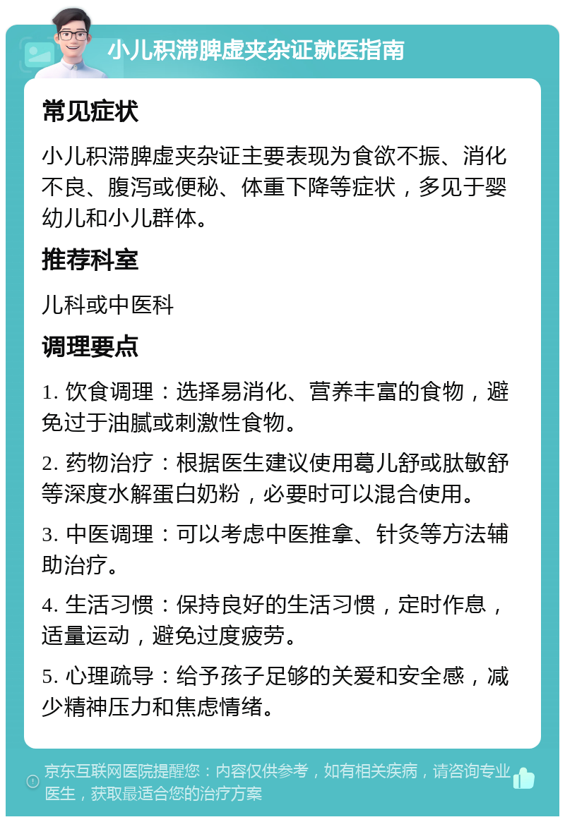 小儿积滞脾虚夹杂证就医指南 常见症状 小儿积滞脾虚夹杂证主要表现为食欲不振、消化不良、腹泻或便秘、体重下降等症状，多见于婴幼儿和小儿群体。 推荐科室 儿科或中医科 调理要点 1. 饮食调理：选择易消化、营养丰富的食物，避免过于油腻或刺激性食物。 2. 药物治疗：根据医生建议使用葛儿舒或肽敏舒等深度水解蛋白奶粉，必要时可以混合使用。 3. 中医调理：可以考虑中医推拿、针灸等方法辅助治疗。 4. 生活习惯：保持良好的生活习惯，定时作息，适量运动，避免过度疲劳。 5. 心理疏导：给予孩子足够的关爱和安全感，减少精神压力和焦虑情绪。