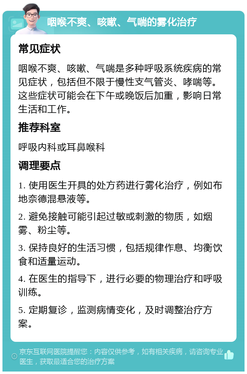 咽喉不爽、咳嗽、气喘的雾化治疗 常见症状 咽喉不爽、咳嗽、气喘是多种呼吸系统疾病的常见症状，包括但不限于慢性支气管炎、哮喘等。这些症状可能会在下午或晚饭后加重，影响日常生活和工作。 推荐科室 呼吸内科或耳鼻喉科 调理要点 1. 使用医生开具的处方药进行雾化治疗，例如布地奈德混悬液等。 2. 避免接触可能引起过敏或刺激的物质，如烟雾、粉尘等。 3. 保持良好的生活习惯，包括规律作息、均衡饮食和适量运动。 4. 在医生的指导下，进行必要的物理治疗和呼吸训练。 5. 定期复诊，监测病情变化，及时调整治疗方案。