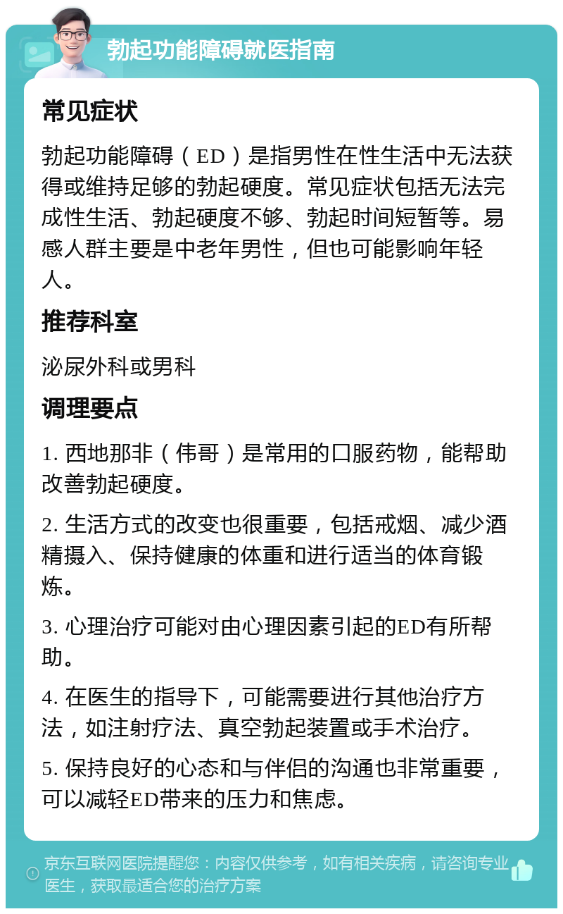 勃起功能障碍就医指南 常见症状 勃起功能障碍（ED）是指男性在性生活中无法获得或维持足够的勃起硬度。常见症状包括无法完成性生活、勃起硬度不够、勃起时间短暂等。易感人群主要是中老年男性，但也可能影响年轻人。 推荐科室 泌尿外科或男科 调理要点 1. 西地那非（伟哥）是常用的口服药物，能帮助改善勃起硬度。 2. 生活方式的改变也很重要，包括戒烟、减少酒精摄入、保持健康的体重和进行适当的体育锻炼。 3. 心理治疗可能对由心理因素引起的ED有所帮助。 4. 在医生的指导下，可能需要进行其他治疗方法，如注射疗法、真空勃起装置或手术治疗。 5. 保持良好的心态和与伴侣的沟通也非常重要，可以减轻ED带来的压力和焦虑。