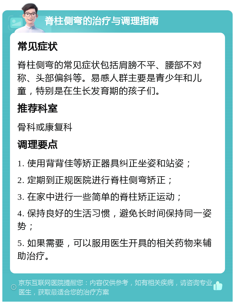 脊柱侧弯的治疗与调理指南 常见症状 脊柱侧弯的常见症状包括肩膀不平、腰部不对称、头部偏斜等。易感人群主要是青少年和儿童，特别是在生长发育期的孩子们。 推荐科室 骨科或康复科 调理要点 1. 使用背背佳等矫正器具纠正坐姿和站姿； 2. 定期到正规医院进行脊柱侧弯矫正； 3. 在家中进行一些简单的脊柱矫正运动； 4. 保持良好的生活习惯，避免长时间保持同一姿势； 5. 如果需要，可以服用医生开具的相关药物来辅助治疗。