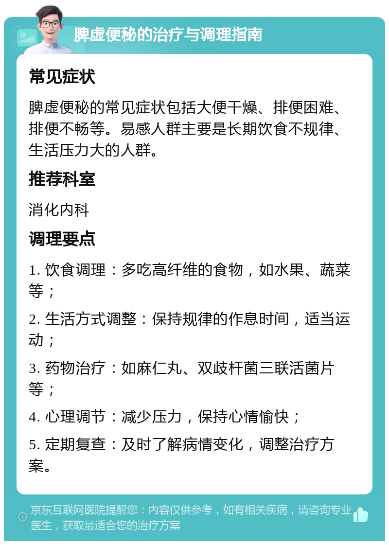 脾虚便秘的治疗与调理指南 常见症状 脾虚便秘的常见症状包括大便干燥、排便困难、排便不畅等。易感人群主要是长期饮食不规律、生活压力大的人群。 推荐科室 消化内科 调理要点 1. 饮食调理：多吃高纤维的食物，如水果、蔬菜等； 2. 生活方式调整：保持规律的作息时间，适当运动； 3. 药物治疗：如麻仁丸、双歧杆菌三联活菌片等； 4. 心理调节：减少压力，保持心情愉快； 5. 定期复查：及时了解病情变化，调整治疗方案。