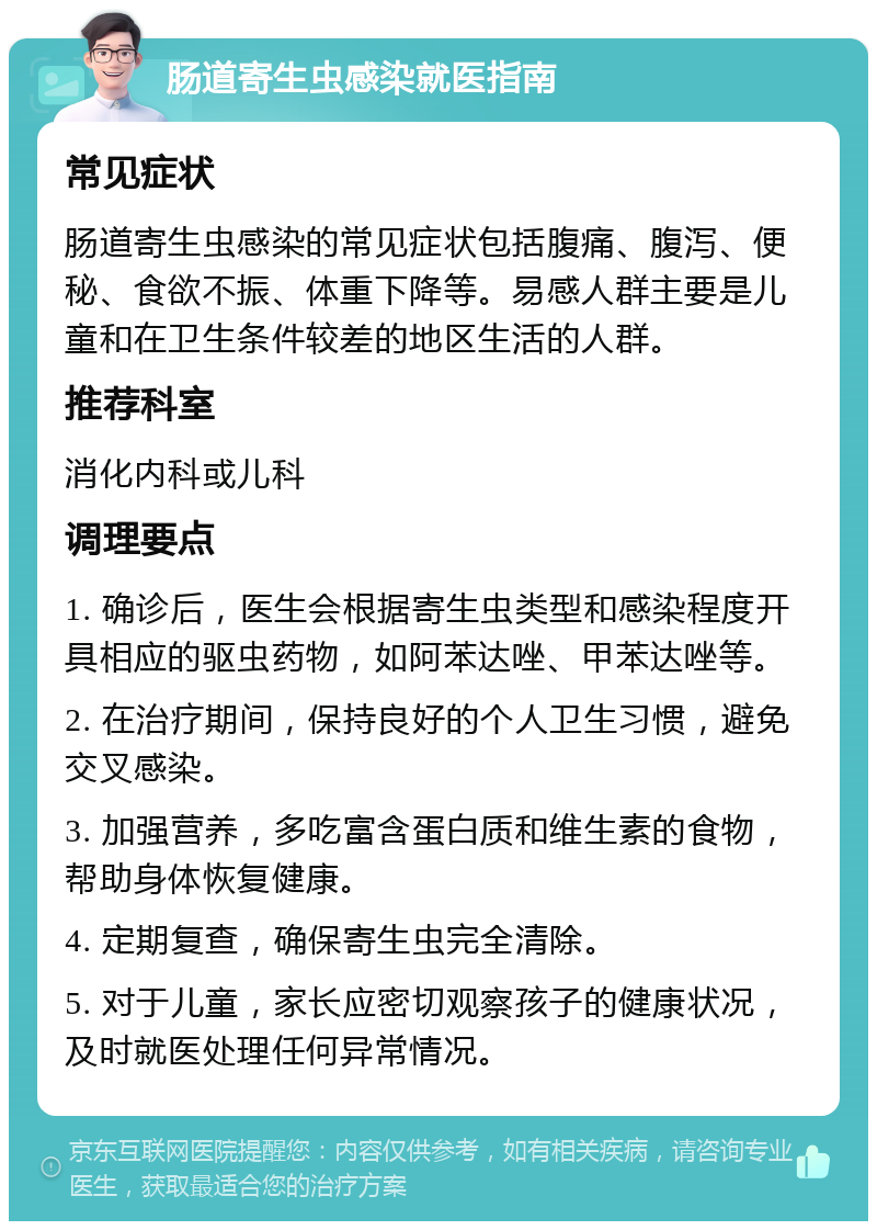 肠道寄生虫感染就医指南 常见症状 肠道寄生虫感染的常见症状包括腹痛、腹泻、便秘、食欲不振、体重下降等。易感人群主要是儿童和在卫生条件较差的地区生活的人群。 推荐科室 消化内科或儿科 调理要点 1. 确诊后，医生会根据寄生虫类型和感染程度开具相应的驱虫药物，如阿苯达唑、甲苯达唑等。 2. 在治疗期间，保持良好的个人卫生习惯，避免交叉感染。 3. 加强营养，多吃富含蛋白质和维生素的食物，帮助身体恢复健康。 4. 定期复查，确保寄生虫完全清除。 5. 对于儿童，家长应密切观察孩子的健康状况，及时就医处理任何异常情况。