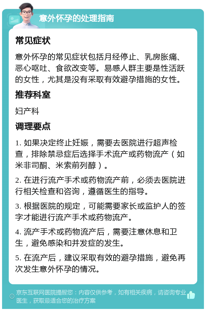 意外怀孕的处理指南 常见症状 意外怀孕的常见症状包括月经停止、乳房胀痛、恶心呕吐、食欲改变等。易感人群主要是性活跃的女性，尤其是没有采取有效避孕措施的女性。 推荐科室 妇产科 调理要点 1. 如果决定终止妊娠，需要去医院进行超声检查，排除禁忌症后选择手术流产或药物流产（如米非司酮、米索前列醇）。 2. 在进行流产手术或药物流产前，必须去医院进行相关检查和咨询，遵循医生的指导。 3. 根据医院的规定，可能需要家长或监护人的签字才能进行流产手术或药物流产。 4. 流产手术或药物流产后，需要注意休息和卫生，避免感染和并发症的发生。 5. 在流产后，建议采取有效的避孕措施，避免再次发生意外怀孕的情况。