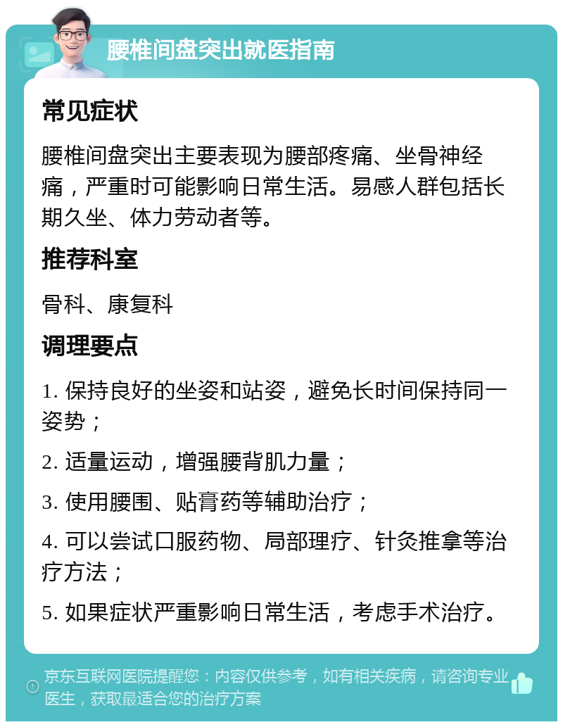 腰椎间盘突出就医指南 常见症状 腰椎间盘突出主要表现为腰部疼痛、坐骨神经痛，严重时可能影响日常生活。易感人群包括长期久坐、体力劳动者等。 推荐科室 骨科、康复科 调理要点 1. 保持良好的坐姿和站姿，避免长时间保持同一姿势； 2. 适量运动，增强腰背肌力量； 3. 使用腰围、贴膏药等辅助治疗； 4. 可以尝试口服药物、局部理疗、针灸推拿等治疗方法； 5. 如果症状严重影响日常生活，考虑手术治疗。