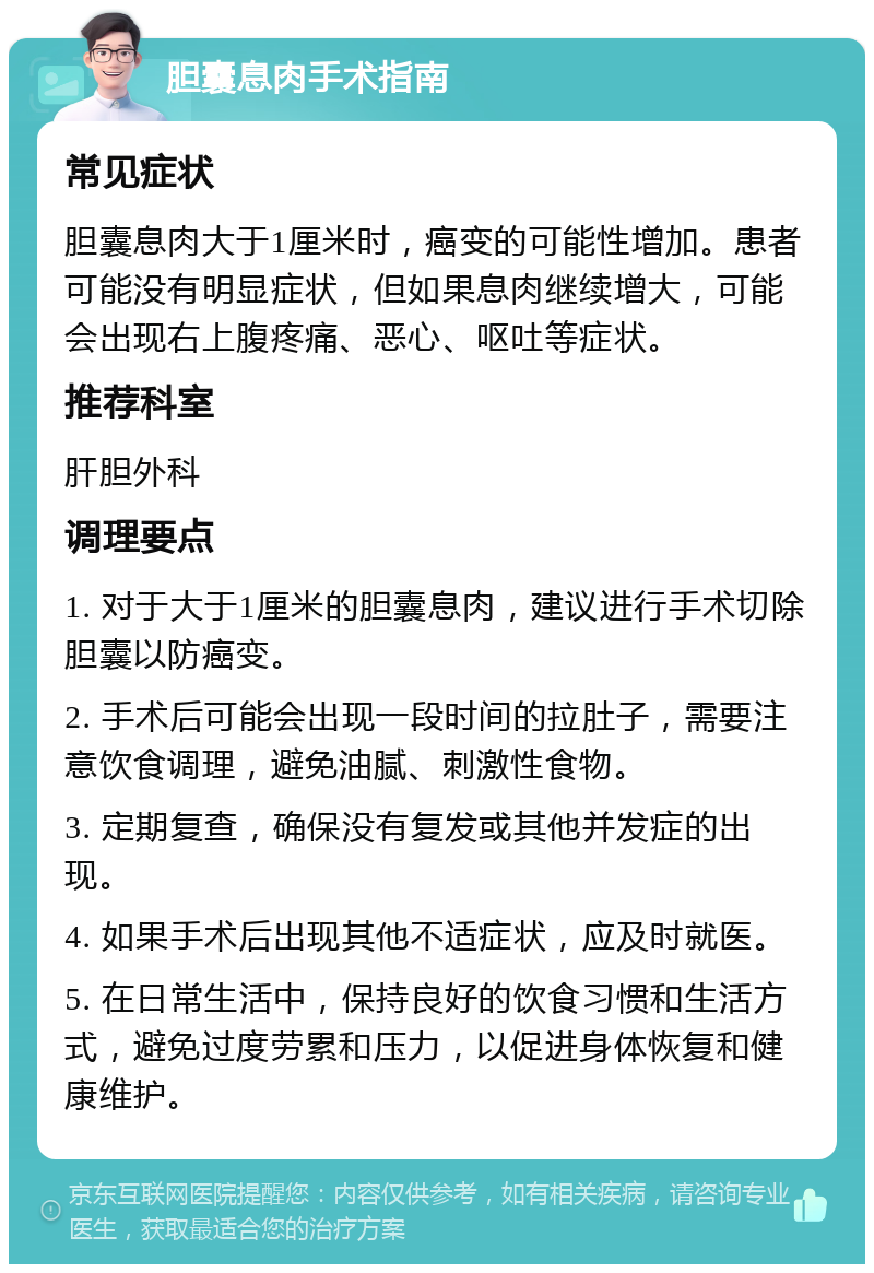 胆囊息肉手术指南 常见症状 胆囊息肉大于1厘米时，癌变的可能性增加。患者可能没有明显症状，但如果息肉继续增大，可能会出现右上腹疼痛、恶心、呕吐等症状。 推荐科室 肝胆外科 调理要点 1. 对于大于1厘米的胆囊息肉，建议进行手术切除胆囊以防癌变。 2. 手术后可能会出现一段时间的拉肚子，需要注意饮食调理，避免油腻、刺激性食物。 3. 定期复查，确保没有复发或其他并发症的出现。 4. 如果手术后出现其他不适症状，应及时就医。 5. 在日常生活中，保持良好的饮食习惯和生活方式，避免过度劳累和压力，以促进身体恢复和健康维护。