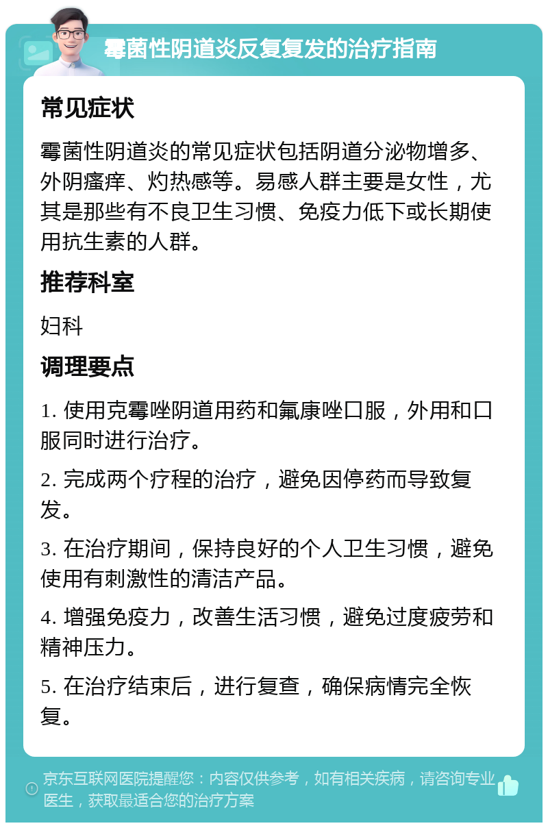 霉菌性阴道炎反复复发的治疗指南 常见症状 霉菌性阴道炎的常见症状包括阴道分泌物增多、外阴瘙痒、灼热感等。易感人群主要是女性，尤其是那些有不良卫生习惯、免疫力低下或长期使用抗生素的人群。 推荐科室 妇科 调理要点 1. 使用克霉唑阴道用药和氟康唑口服，外用和口服同时进行治疗。 2. 完成两个疗程的治疗，避免因停药而导致复发。 3. 在治疗期间，保持良好的个人卫生习惯，避免使用有刺激性的清洁产品。 4. 增强免疫力，改善生活习惯，避免过度疲劳和精神压力。 5. 在治疗结束后，进行复查，确保病情完全恢复。