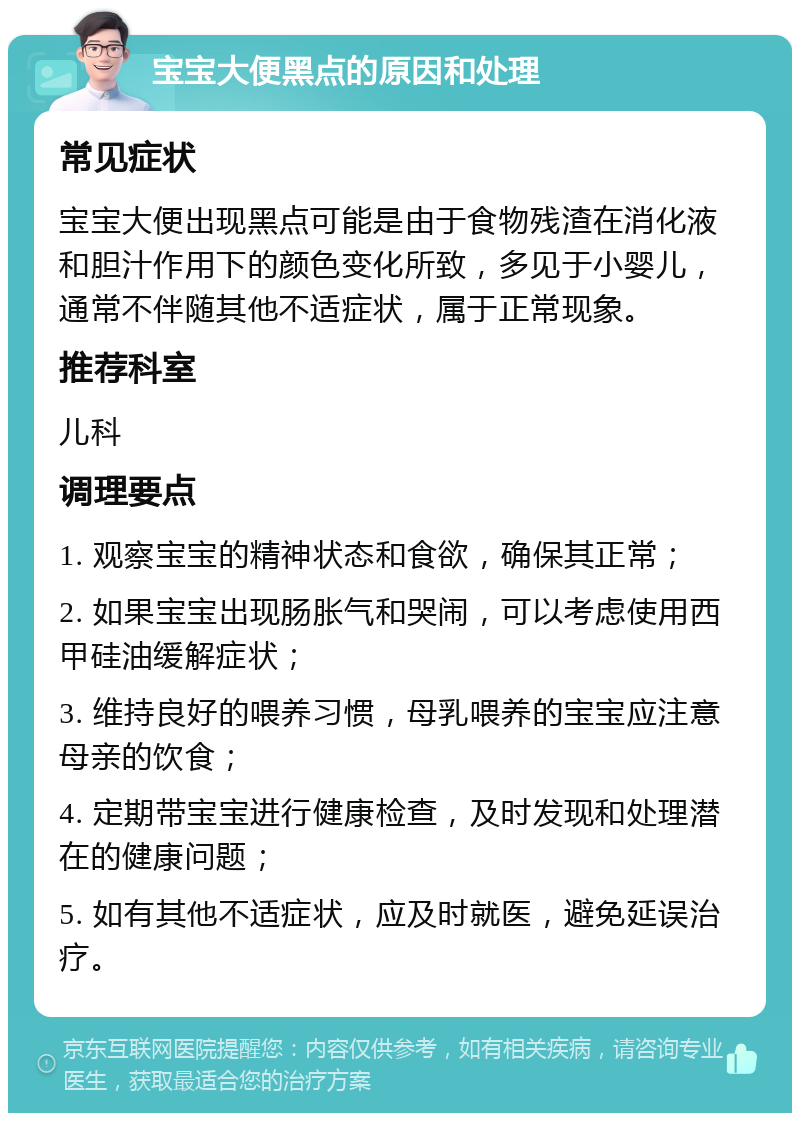 宝宝大便黑点的原因和处理 常见症状 宝宝大便出现黑点可能是由于食物残渣在消化液和胆汁作用下的颜色变化所致，多见于小婴儿，通常不伴随其他不适症状，属于正常现象。 推荐科室 儿科 调理要点 1. 观察宝宝的精神状态和食欲，确保其正常； 2. 如果宝宝出现肠胀气和哭闹，可以考虑使用西甲硅油缓解症状； 3. 维持良好的喂养习惯，母乳喂养的宝宝应注意母亲的饮食； 4. 定期带宝宝进行健康检查，及时发现和处理潜在的健康问题； 5. 如有其他不适症状，应及时就医，避免延误治疗。