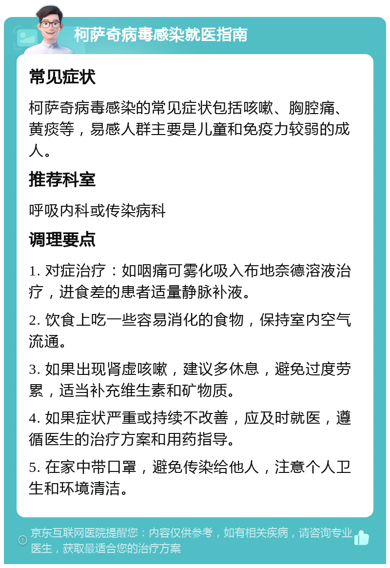 柯萨奇病毒感染就医指南 常见症状 柯萨奇病毒感染的常见症状包括咳嗽、胸腔痛、黄痰等，易感人群主要是儿童和免疫力较弱的成人。 推荐科室 呼吸内科或传染病科 调理要点 1. 对症治疗：如咽痛可雾化吸入布地奈德溶液治疗，进食差的患者适量静脉补液。 2. 饮食上吃一些容易消化的食物，保持室内空气流通。 3. 如果出现肾虚咳嗽，建议多休息，避免过度劳累，适当补充维生素和矿物质。 4. 如果症状严重或持续不改善，应及时就医，遵循医生的治疗方案和用药指导。 5. 在家中带口罩，避免传染给他人，注意个人卫生和环境清洁。