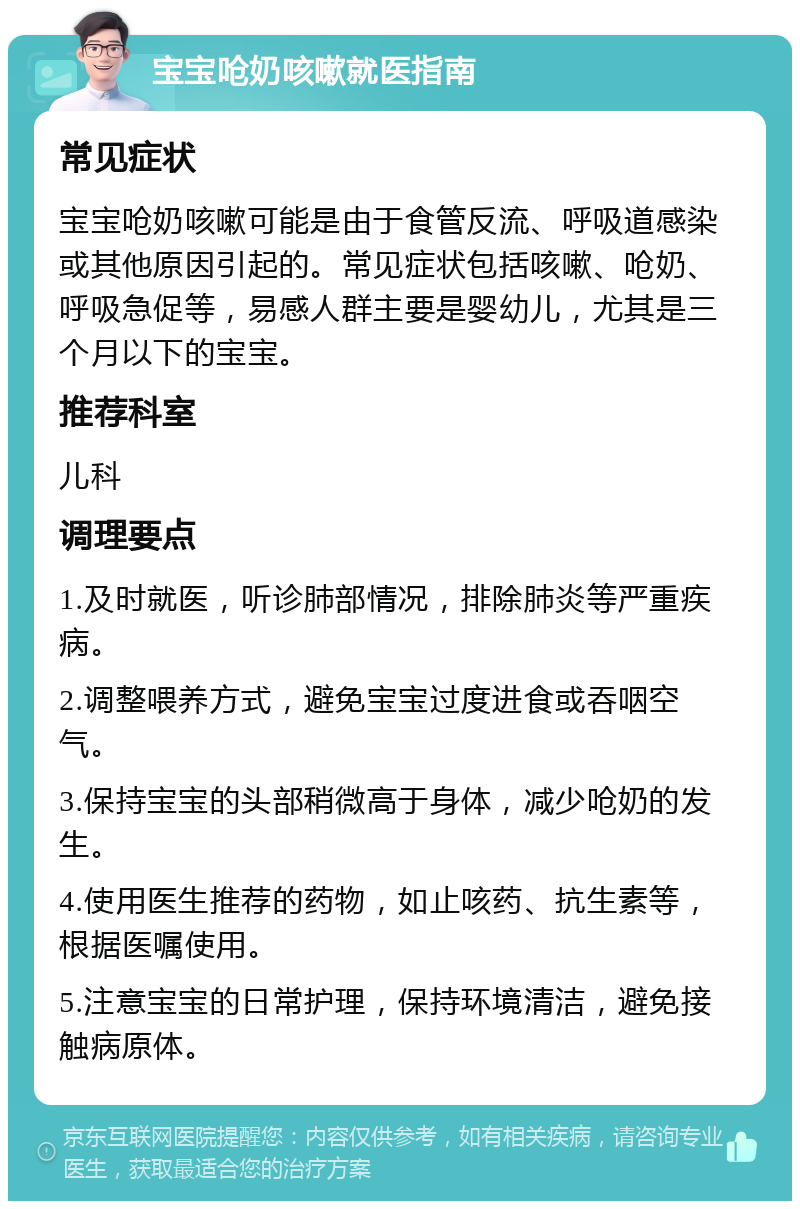 宝宝呛奶咳嗽就医指南 常见症状 宝宝呛奶咳嗽可能是由于食管反流、呼吸道感染或其他原因引起的。常见症状包括咳嗽、呛奶、呼吸急促等，易感人群主要是婴幼儿，尤其是三个月以下的宝宝。 推荐科室 儿科 调理要点 1.及时就医，听诊肺部情况，排除肺炎等严重疾病。 2.调整喂养方式，避免宝宝过度进食或吞咽空气。 3.保持宝宝的头部稍微高于身体，减少呛奶的发生。 4.使用医生推荐的药物，如止咳药、抗生素等，根据医嘱使用。 5.注意宝宝的日常护理，保持环境清洁，避免接触病原体。