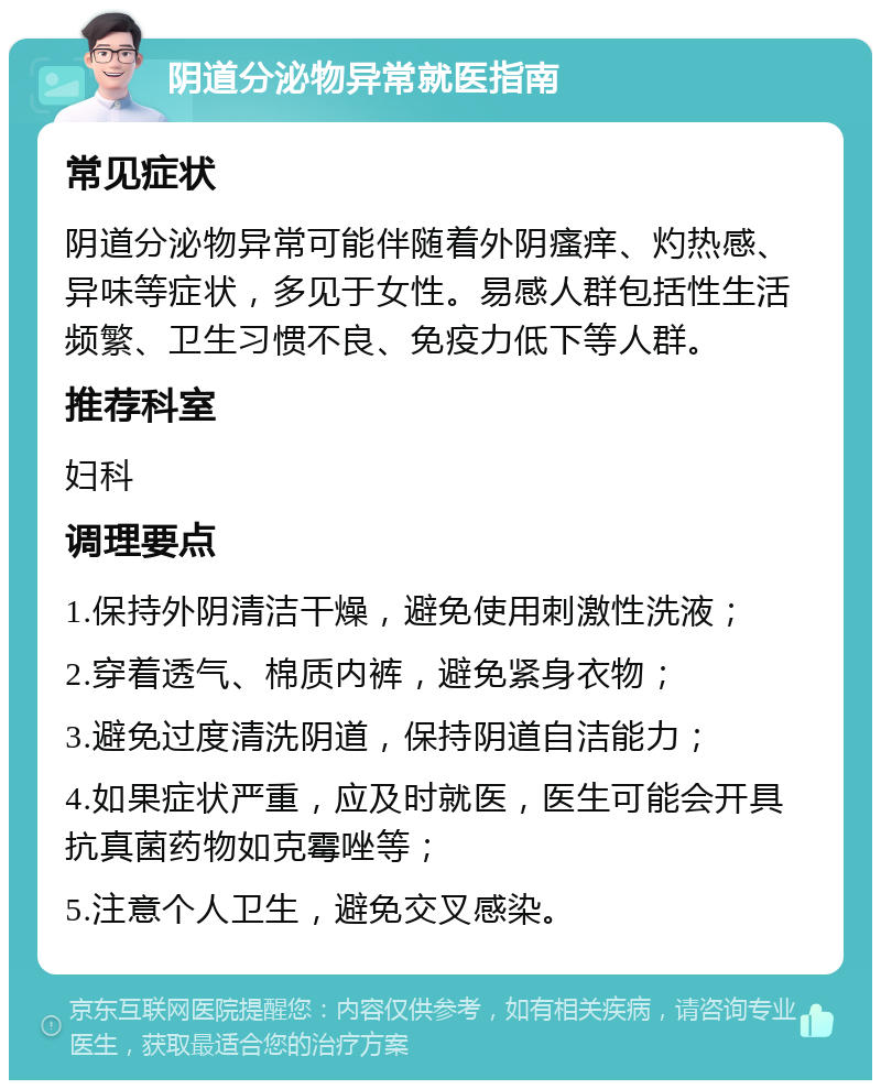 阴道分泌物异常就医指南 常见症状 阴道分泌物异常可能伴随着外阴瘙痒、灼热感、异味等症状，多见于女性。易感人群包括性生活频繁、卫生习惯不良、免疫力低下等人群。 推荐科室 妇科 调理要点 1.保持外阴清洁干燥，避免使用刺激性洗液； 2.穿着透气、棉质内裤，避免紧身衣物； 3.避免过度清洗阴道，保持阴道自洁能力； 4.如果症状严重，应及时就医，医生可能会开具抗真菌药物如克霉唑等； 5.注意个人卫生，避免交叉感染。