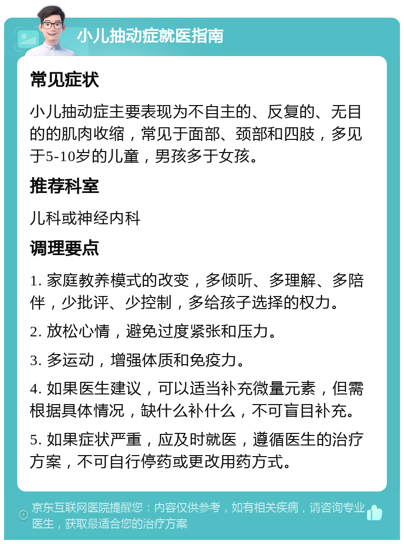 小儿抽动症就医指南 常见症状 小儿抽动症主要表现为不自主的、反复的、无目的的肌肉收缩，常见于面部、颈部和四肢，多见于5-10岁的儿童，男孩多于女孩。 推荐科室 儿科或神经内科 调理要点 1. 家庭教养模式的改变，多倾听、多理解、多陪伴，少批评、少控制，多给孩子选择的权力。 2. 放松心情，避免过度紧张和压力。 3. 多运动，增强体质和免疫力。 4. 如果医生建议，可以适当补充微量元素，但需根据具体情况，缺什么补什么，不可盲目补充。 5. 如果症状严重，应及时就医，遵循医生的治疗方案，不可自行停药或更改用药方式。