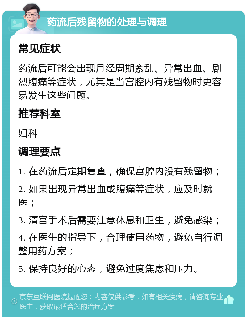 药流后残留物的处理与调理 常见症状 药流后可能会出现月经周期紊乱、异常出血、剧烈腹痛等症状，尤其是当宫腔内有残留物时更容易发生这些问题。 推荐科室 妇科 调理要点 1. 在药流后定期复查，确保宫腔内没有残留物； 2. 如果出现异常出血或腹痛等症状，应及时就医； 3. 清宫手术后需要注意休息和卫生，避免感染； 4. 在医生的指导下，合理使用药物，避免自行调整用药方案； 5. 保持良好的心态，避免过度焦虑和压力。