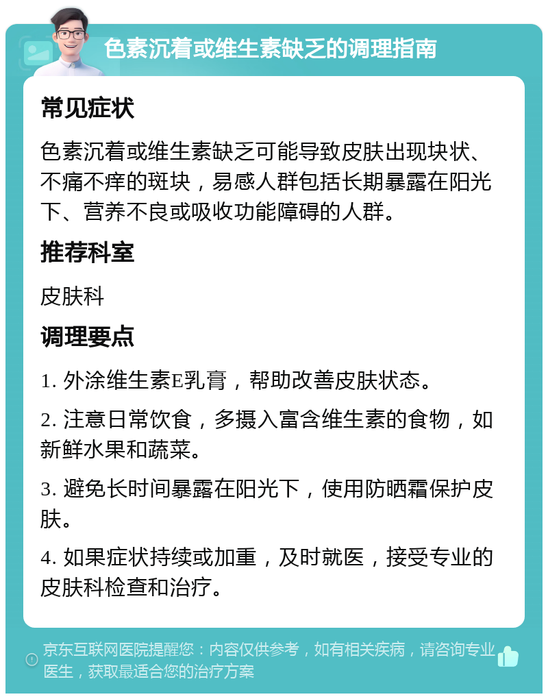 色素沉着或维生素缺乏的调理指南 常见症状 色素沉着或维生素缺乏可能导致皮肤出现块状、不痛不痒的斑块，易感人群包括长期暴露在阳光下、营养不良或吸收功能障碍的人群。 推荐科室 皮肤科 调理要点 1. 外涂维生素E乳膏，帮助改善皮肤状态。 2. 注意日常饮食，多摄入富含维生素的食物，如新鲜水果和蔬菜。 3. 避免长时间暴露在阳光下，使用防晒霜保护皮肤。 4. 如果症状持续或加重，及时就医，接受专业的皮肤科检查和治疗。