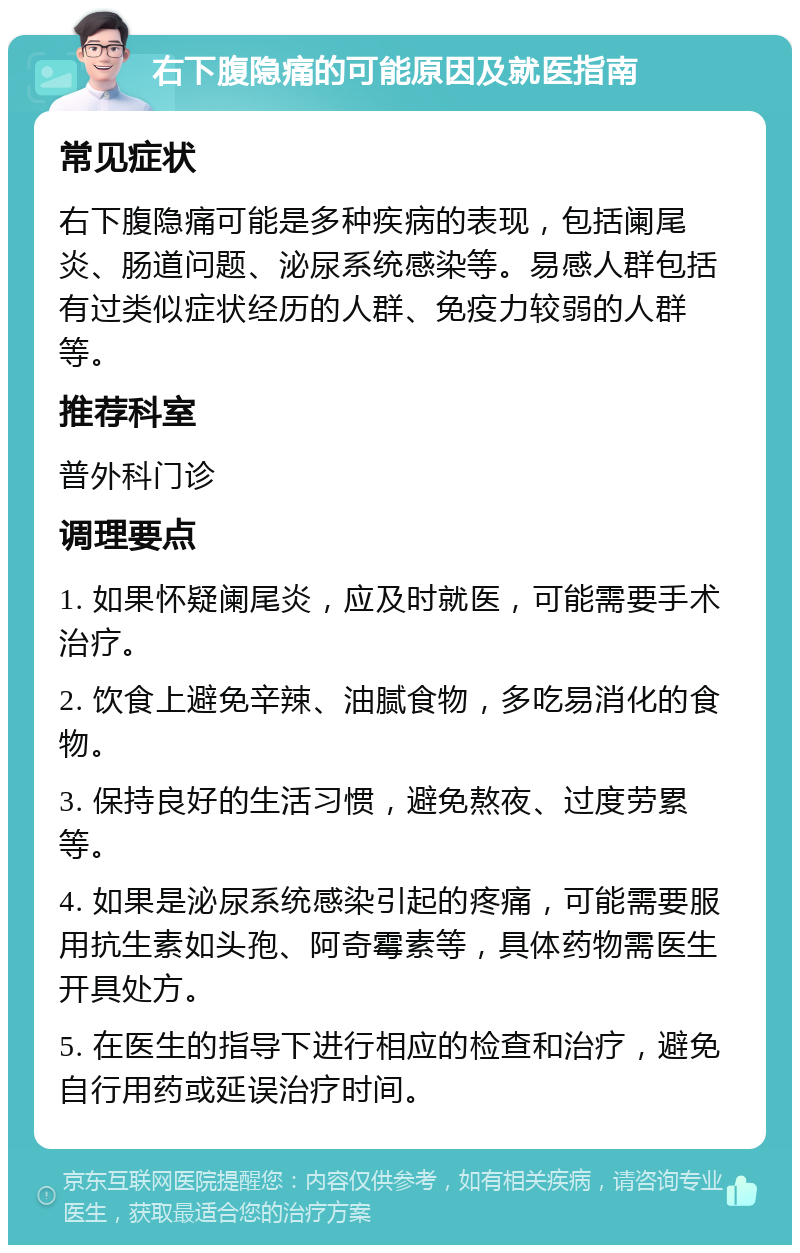 右下腹隐痛的可能原因及就医指南 常见症状 右下腹隐痛可能是多种疾病的表现，包括阑尾炎、肠道问题、泌尿系统感染等。易感人群包括有过类似症状经历的人群、免疫力较弱的人群等。 推荐科室 普外科门诊 调理要点 1. 如果怀疑阑尾炎，应及时就医，可能需要手术治疗。 2. 饮食上避免辛辣、油腻食物，多吃易消化的食物。 3. 保持良好的生活习惯，避免熬夜、过度劳累等。 4. 如果是泌尿系统感染引起的疼痛，可能需要服用抗生素如头孢、阿奇霉素等，具体药物需医生开具处方。 5. 在医生的指导下进行相应的检查和治疗，避免自行用药或延误治疗时间。