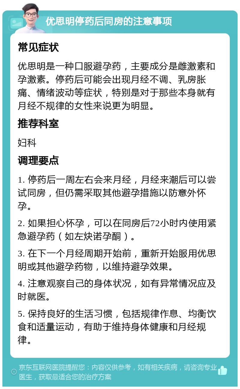 优思明停药后同房的注意事项 常见症状 优思明是一种口服避孕药，主要成分是雌激素和孕激素。停药后可能会出现月经不调、乳房胀痛、情绪波动等症状，特别是对于那些本身就有月经不规律的女性来说更为明显。 推荐科室 妇科 调理要点 1. 停药后一周左右会来月经，月经来潮后可以尝试同房，但仍需采取其他避孕措施以防意外怀孕。 2. 如果担心怀孕，可以在同房后72小时内使用紧急避孕药（如左炔诺孕酮）。 3. 在下一个月经周期开始前，重新开始服用优思明或其他避孕药物，以维持避孕效果。 4. 注意观察自己的身体状况，如有异常情况应及时就医。 5. 保持良好的生活习惯，包括规律作息、均衡饮食和适量运动，有助于维持身体健康和月经规律。