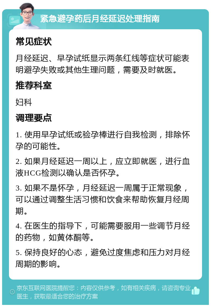 紧急避孕药后月经延迟处理指南 常见症状 月经延迟、早孕试纸显示两条红线等症状可能表明避孕失败或其他生理问题，需要及时就医。 推荐科室 妇科 调理要点 1. 使用早孕试纸或验孕棒进行自我检测，排除怀孕的可能性。 2. 如果月经延迟一周以上，应立即就医，进行血液HCG检测以确认是否怀孕。 3. 如果不是怀孕，月经延迟一周属于正常现象，可以通过调整生活习惯和饮食来帮助恢复月经周期。 4. 在医生的指导下，可能需要服用一些调节月经的药物，如黄体酮等。 5. 保持良好的心态，避免过度焦虑和压力对月经周期的影响。