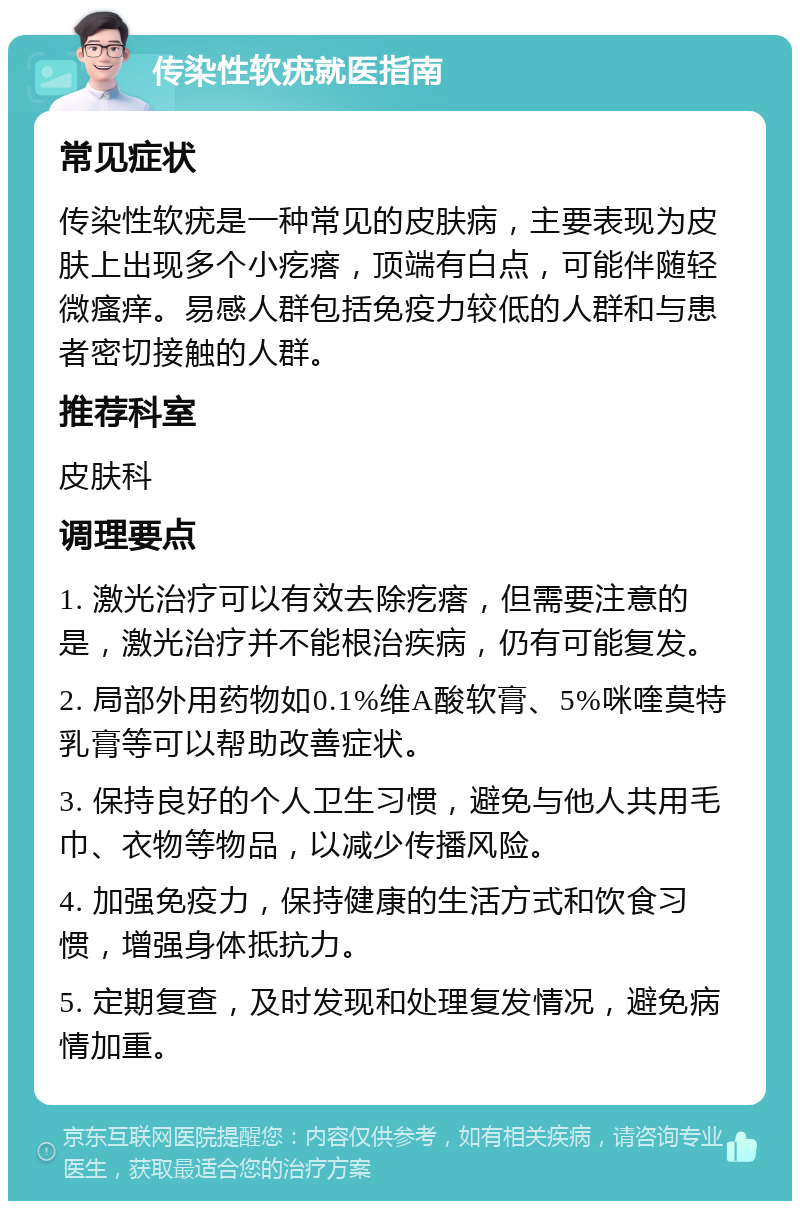 传染性软疣就医指南 常见症状 传染性软疣是一种常见的皮肤病，主要表现为皮肤上出现多个小疙瘩，顶端有白点，可能伴随轻微瘙痒。易感人群包括免疫力较低的人群和与患者密切接触的人群。 推荐科室 皮肤科 调理要点 1. 激光治疗可以有效去除疙瘩，但需要注意的是，激光治疗并不能根治疾病，仍有可能复发。 2. 局部外用药物如0.1%维A酸软膏、5%咪喹莫特乳膏等可以帮助改善症状。 3. 保持良好的个人卫生习惯，避免与他人共用毛巾、衣物等物品，以减少传播风险。 4. 加强免疫力，保持健康的生活方式和饮食习惯，增强身体抵抗力。 5. 定期复查，及时发现和处理复发情况，避免病情加重。