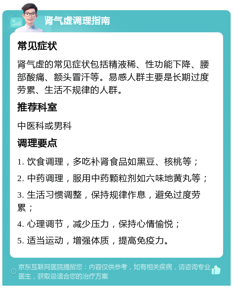 肾气虚调理指南 常见症状 肾气虚的常见症状包括精液稀、性功能下降、腰部酸痛、额头冒汗等。易感人群主要是长期过度劳累、生活不规律的人群。 推荐科室 中医科或男科 调理要点 1. 饮食调理，多吃补肾食品如黑豆、核桃等； 2. 中药调理，服用中药颗粒剂如六味地黄丸等； 3. 生活习惯调整，保持规律作息，避免过度劳累； 4. 心理调节，减少压力，保持心情愉悦； 5. 适当运动，增强体质，提高免疫力。