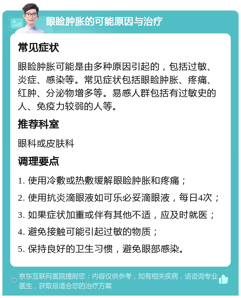 眼睑肿胀的可能原因与治疗 常见症状 眼睑肿胀可能是由多种原因引起的，包括过敏、炎症、感染等。常见症状包括眼睑肿胀、疼痛、红肿、分泌物增多等。易感人群包括有过敏史的人、免疫力较弱的人等。 推荐科室 眼科或皮肤科 调理要点 1. 使用冷敷或热敷缓解眼睑肿胀和疼痛； 2. 使用抗炎滴眼液如可乐必妥滴眼液，每日4次； 3. 如果症状加重或伴有其他不适，应及时就医； 4. 避免接触可能引起过敏的物质； 5. 保持良好的卫生习惯，避免眼部感染。