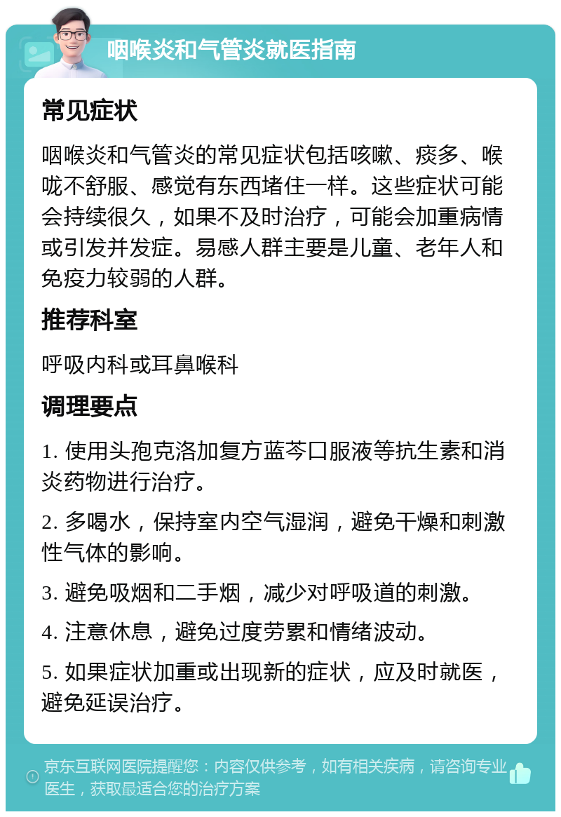 咽喉炎和气管炎就医指南 常见症状 咽喉炎和气管炎的常见症状包括咳嗽、痰多、喉咙不舒服、感觉有东西堵住一样。这些症状可能会持续很久，如果不及时治疗，可能会加重病情或引发并发症。易感人群主要是儿童、老年人和免疫力较弱的人群。 推荐科室 呼吸内科或耳鼻喉科 调理要点 1. 使用头孢克洛加复方蓝芩口服液等抗生素和消炎药物进行治疗。 2. 多喝水，保持室内空气湿润，避免干燥和刺激性气体的影响。 3. 避免吸烟和二手烟，减少对呼吸道的刺激。 4. 注意休息，避免过度劳累和情绪波动。 5. 如果症状加重或出现新的症状，应及时就医，避免延误治疗。