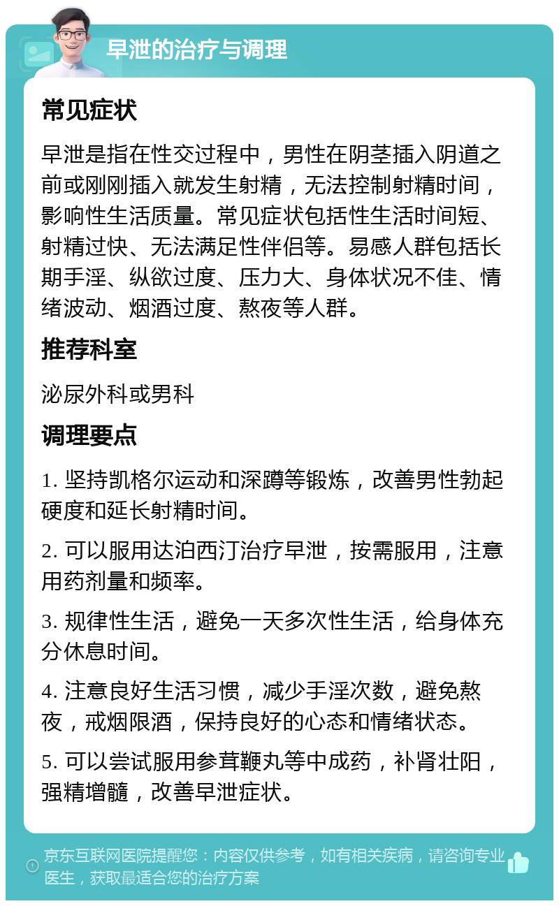 早泄的治疗与调理 常见症状 早泄是指在性交过程中，男性在阴茎插入阴道之前或刚刚插入就发生射精，无法控制射精时间，影响性生活质量。常见症状包括性生活时间短、射精过快、无法满足性伴侣等。易感人群包括长期手淫、纵欲过度、压力大、身体状况不佳、情绪波动、烟酒过度、熬夜等人群。 推荐科室 泌尿外科或男科 调理要点 1. 坚持凯格尔运动和深蹲等锻炼，改善男性勃起硬度和延长射精时间。 2. 可以服用达泊西汀治疗早泄，按需服用，注意用药剂量和频率。 3. 规律性生活，避免一天多次性生活，给身体充分休息时间。 4. 注意良好生活习惯，减少手淫次数，避免熬夜，戒烟限酒，保持良好的心态和情绪状态。 5. 可以尝试服用参茸鞭丸等中成药，补肾壮阳，强精增髓，改善早泄症状。