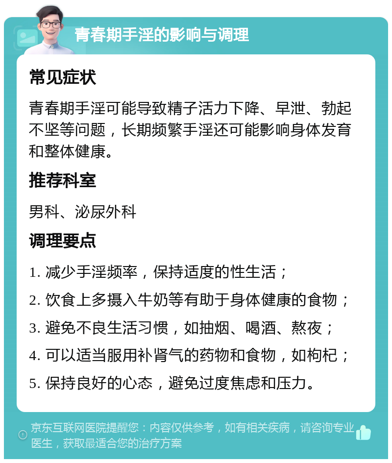 青春期手淫的影响与调理 常见症状 青春期手淫可能导致精子活力下降、早泄、勃起不坚等问题，长期频繁手淫还可能影响身体发育和整体健康。 推荐科室 男科、泌尿外科 调理要点 1. 减少手淫频率，保持适度的性生活； 2. 饮食上多摄入牛奶等有助于身体健康的食物； 3. 避免不良生活习惯，如抽烟、喝酒、熬夜； 4. 可以适当服用补肾气的药物和食物，如枸杞； 5. 保持良好的心态，避免过度焦虑和压力。