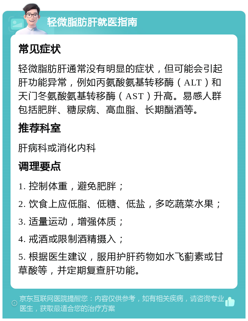 轻微脂肪肝就医指南 常见症状 轻微脂肪肝通常没有明显的症状，但可能会引起肝功能异常，例如丙氨酸氨基转移酶（ALT）和天门冬氨酸氨基转移酶（AST）升高。易感人群包括肥胖、糖尿病、高血脂、长期酗酒等。 推荐科室 肝病科或消化内科 调理要点 1. 控制体重，避免肥胖； 2. 饮食上应低脂、低糖、低盐，多吃蔬菜水果； 3. 适量运动，增强体质； 4. 戒酒或限制酒精摄入； 5. 根据医生建议，服用护肝药物如水飞蓟素或甘草酸等，并定期复查肝功能。