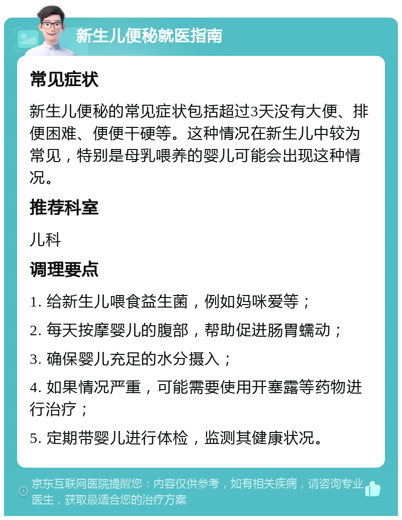 新生儿便秘就医指南 常见症状 新生儿便秘的常见症状包括超过3天没有大便、排便困难、便便干硬等。这种情况在新生儿中较为常见，特别是母乳喂养的婴儿可能会出现这种情况。 推荐科室 儿科 调理要点 1. 给新生儿喂食益生菌，例如妈咪爱等； 2. 每天按摩婴儿的腹部，帮助促进肠胃蠕动； 3. 确保婴儿充足的水分摄入； 4. 如果情况严重，可能需要使用开塞露等药物进行治疗； 5. 定期带婴儿进行体检，监测其健康状况。