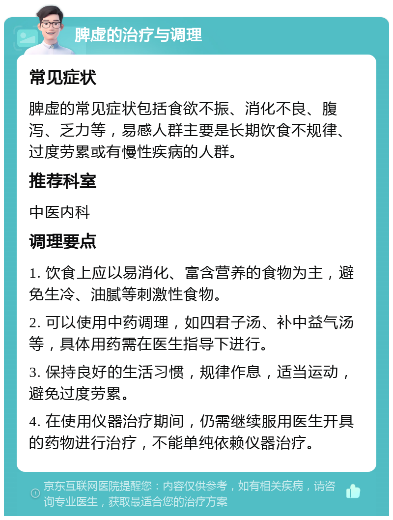 脾虚的治疗与调理 常见症状 脾虚的常见症状包括食欲不振、消化不良、腹泻、乏力等，易感人群主要是长期饮食不规律、过度劳累或有慢性疾病的人群。 推荐科室 中医内科 调理要点 1. 饮食上应以易消化、富含营养的食物为主，避免生冷、油腻等刺激性食物。 2. 可以使用中药调理，如四君子汤、补中益气汤等，具体用药需在医生指导下进行。 3. 保持良好的生活习惯，规律作息，适当运动，避免过度劳累。 4. 在使用仪器治疗期间，仍需继续服用医生开具的药物进行治疗，不能单纯依赖仪器治疗。