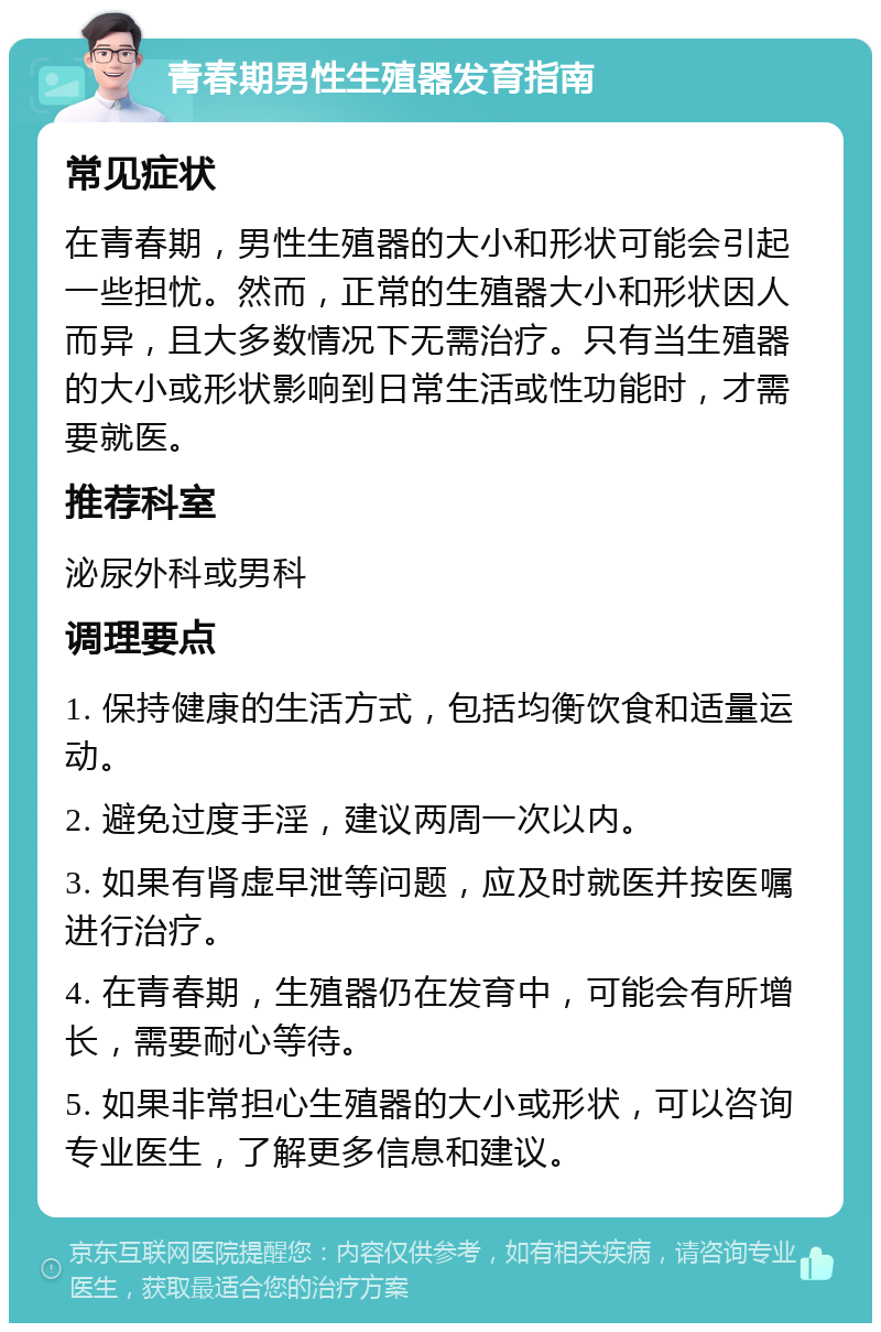 青春期男性生殖器发育指南 常见症状 在青春期，男性生殖器的大小和形状可能会引起一些担忧。然而，正常的生殖器大小和形状因人而异，且大多数情况下无需治疗。只有当生殖器的大小或形状影响到日常生活或性功能时，才需要就医。 推荐科室 泌尿外科或男科 调理要点 1. 保持健康的生活方式，包括均衡饮食和适量运动。 2. 避免过度手淫，建议两周一次以内。 3. 如果有肾虚早泄等问题，应及时就医并按医嘱进行治疗。 4. 在青春期，生殖器仍在发育中，可能会有所增长，需要耐心等待。 5. 如果非常担心生殖器的大小或形状，可以咨询专业医生，了解更多信息和建议。