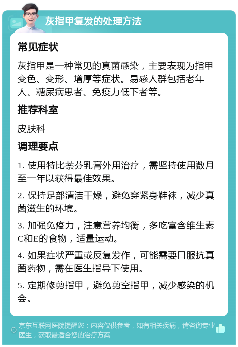 灰指甲复发的处理方法 常见症状 灰指甲是一种常见的真菌感染，主要表现为指甲变色、变形、增厚等症状。易感人群包括老年人、糖尿病患者、免疫力低下者等。 推荐科室 皮肤科 调理要点 1. 使用特比萘芬乳膏外用治疗，需坚持使用数月至一年以获得最佳效果。 2. 保持足部清洁干燥，避免穿紧身鞋袜，减少真菌滋生的环境。 3. 加强免疫力，注意营养均衡，多吃富含维生素C和E的食物，适量运动。 4. 如果症状严重或反复发作，可能需要口服抗真菌药物，需在医生指导下使用。 5. 定期修剪指甲，避免剪空指甲，减少感染的机会。