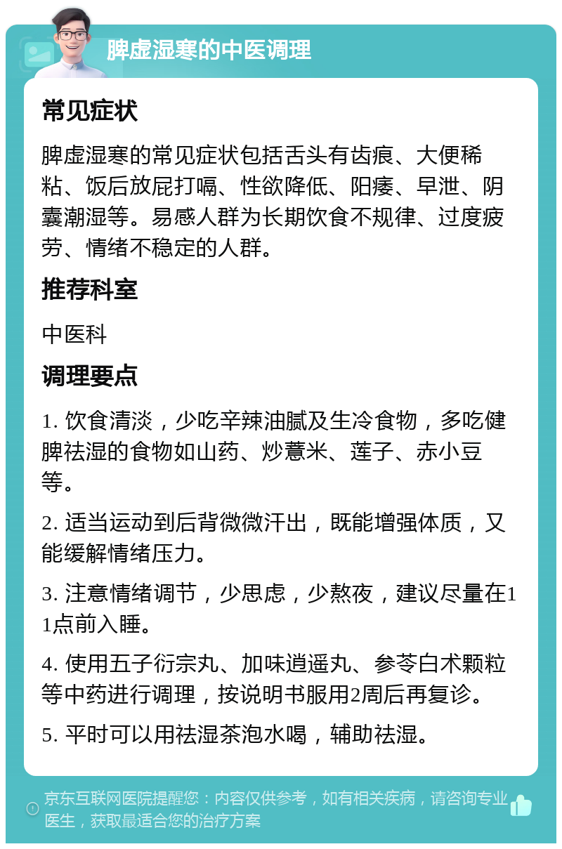 脾虚湿寒的中医调理 常见症状 脾虚湿寒的常见症状包括舌头有齿痕、大便稀粘、饭后放屁打嗝、性欲降低、阳痿、早泄、阴囊潮湿等。易感人群为长期饮食不规律、过度疲劳、情绪不稳定的人群。 推荐科室 中医科 调理要点 1. 饮食清淡，少吃辛辣油腻及生冷食物，多吃健脾祛湿的食物如山药、炒薏米、莲子、赤小豆等。 2. 适当运动到后背微微汗出，既能增强体质，又能缓解情绪压力。 3. 注意情绪调节，少思虑，少熬夜，建议尽量在11点前入睡。 4. 使用五子衍宗丸、加味逍遥丸、参苓白术颗粒等中药进行调理，按说明书服用2周后再复诊。 5. 平时可以用祛湿茶泡水喝，辅助祛湿。