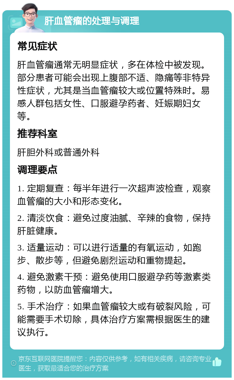 肝血管瘤的处理与调理 常见症状 肝血管瘤通常无明显症状，多在体检中被发现。部分患者可能会出现上腹部不适、隐痛等非特异性症状，尤其是当血管瘤较大或位置特殊时。易感人群包括女性、口服避孕药者、妊娠期妇女等。 推荐科室 肝胆外科或普通外科 调理要点 1. 定期复查：每半年进行一次超声波检查，观察血管瘤的大小和形态变化。 2. 清淡饮食：避免过度油腻、辛辣的食物，保持肝脏健康。 3. 适量运动：可以进行适量的有氧运动，如跑步、散步等，但避免剧烈运动和重物提起。 4. 避免激素干预：避免使用口服避孕药等激素类药物，以防血管瘤增大。 5. 手术治疗：如果血管瘤较大或有破裂风险，可能需要手术切除，具体治疗方案需根据医生的建议执行。