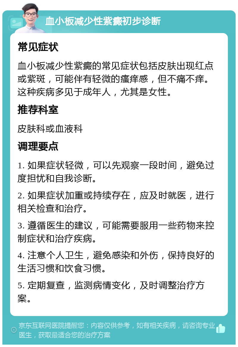 血小板减少性紫癜初步诊断 常见症状 血小板减少性紫癜的常见症状包括皮肤出现红点或紫斑，可能伴有轻微的瘙痒感，但不痛不痒。这种疾病多见于成年人，尤其是女性。 推荐科室 皮肤科或血液科 调理要点 1. 如果症状轻微，可以先观察一段时间，避免过度担忧和自我诊断。 2. 如果症状加重或持续存在，应及时就医，进行相关检查和治疗。 3. 遵循医生的建议，可能需要服用一些药物来控制症状和治疗疾病。 4. 注意个人卫生，避免感染和外伤，保持良好的生活习惯和饮食习惯。 5. 定期复查，监测病情变化，及时调整治疗方案。