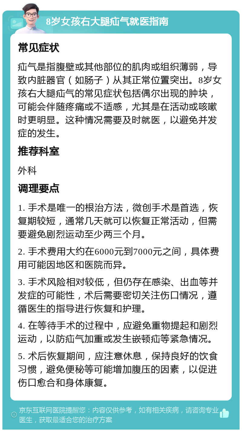 8岁女孩右大腿疝气就医指南 常见症状 疝气是指腹壁或其他部位的肌肉或组织薄弱，导致内脏器官（如肠子）从其正常位置突出。8岁女孩右大腿疝气的常见症状包括偶尔出现的肿块，可能会伴随疼痛或不适感，尤其是在活动或咳嗽时更明显。这种情况需要及时就医，以避免并发症的发生。 推荐科室 外科 调理要点 1. 手术是唯一的根治方法，微创手术是首选，恢复期较短，通常几天就可以恢复正常活动，但需要避免剧烈运动至少两三个月。 2. 手术费用大约在6000元到7000元之间，具体费用可能因地区和医院而异。 3. 手术风险相对较低，但仍存在感染、出血等并发症的可能性，术后需要密切关注伤口情况，遵循医生的指导进行恢复和护理。 4. 在等待手术的过程中，应避免重物提起和剧烈运动，以防疝气加重或发生嵌顿疝等紧急情况。 5. 术后恢复期间，应注意休息，保持良好的饮食习惯，避免便秘等可能增加腹压的因素，以促进伤口愈合和身体康复。