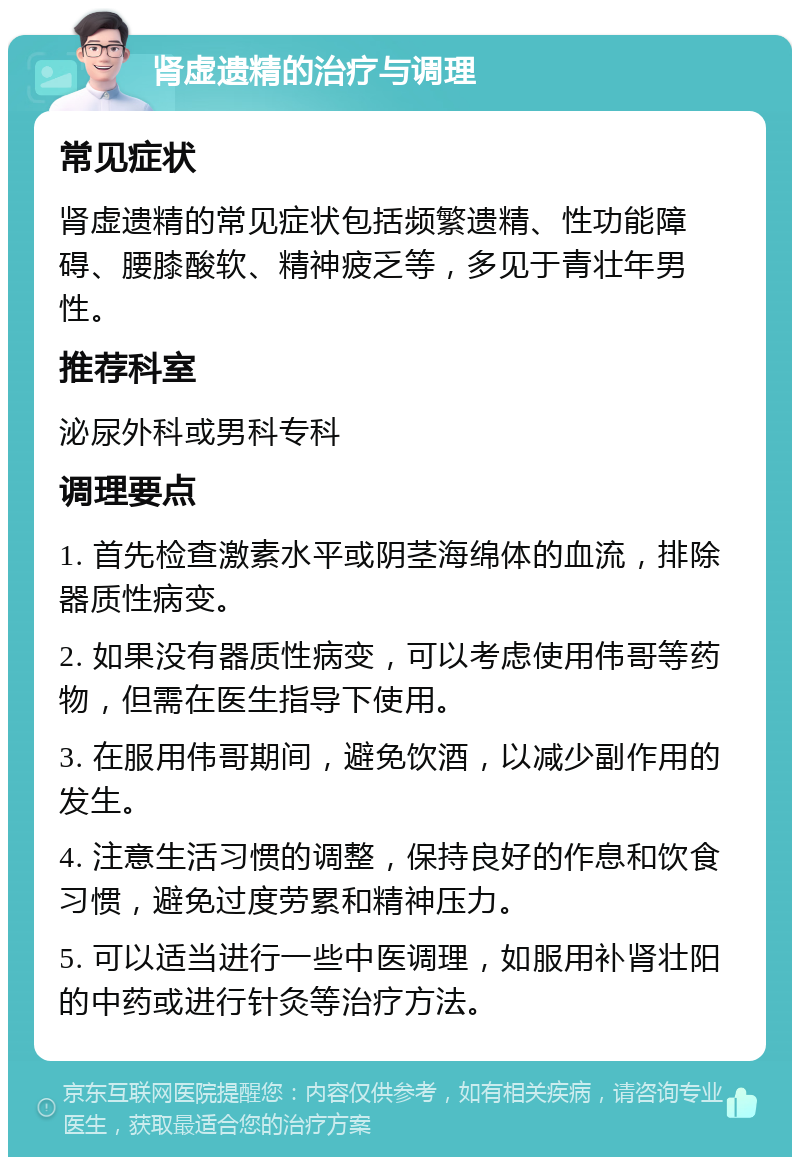 肾虚遗精的治疗与调理 常见症状 肾虚遗精的常见症状包括频繁遗精、性功能障碍、腰膝酸软、精神疲乏等，多见于青壮年男性。 推荐科室 泌尿外科或男科专科 调理要点 1. 首先检查激素水平或阴茎海绵体的血流，排除器质性病变。 2. 如果没有器质性病变，可以考虑使用伟哥等药物，但需在医生指导下使用。 3. 在服用伟哥期间，避免饮酒，以减少副作用的发生。 4. 注意生活习惯的调整，保持良好的作息和饮食习惯，避免过度劳累和精神压力。 5. 可以适当进行一些中医调理，如服用补肾壮阳的中药或进行针灸等治疗方法。