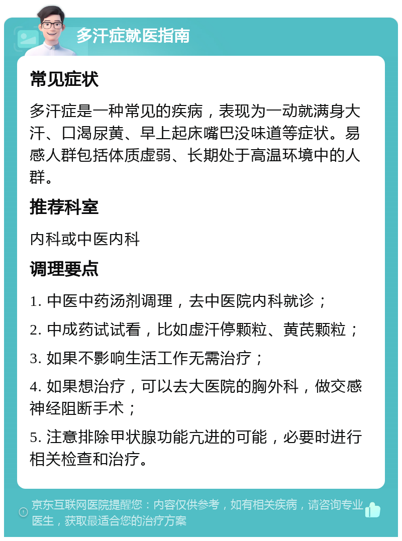 多汗症就医指南 常见症状 多汗症是一种常见的疾病，表现为一动就满身大汗、口渴尿黄、早上起床嘴巴没味道等症状。易感人群包括体质虚弱、长期处于高温环境中的人群。 推荐科室 内科或中医内科 调理要点 1. 中医中药汤剂调理，去中医院内科就诊； 2. 中成药试试看，比如虚汗停颗粒、黄芪颗粒； 3. 如果不影响生活工作无需治疗； 4. 如果想治疗，可以去大医院的胸外科，做交感神经阻断手术； 5. 注意排除甲状腺功能亢进的可能，必要时进行相关检查和治疗。